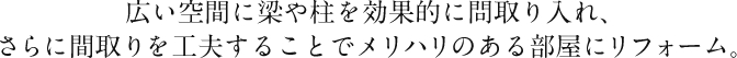 広い空間に梁や柱を効果的に問取り入れ、さらに間取りを工夫することでメリハリのある部屋にリフォーム。