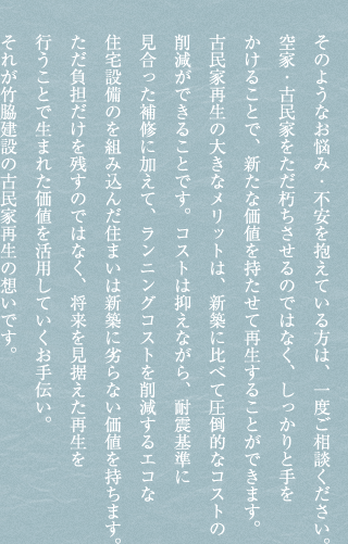 そのようなお悩み・不安を抱えている方は、一度ご相談ください。空家・古民家をただ朽ちさせるのではなく、しっかりと手をかけることで、新たな価値を持たせて再生することができます。古民家再生の大きなメリットは、新築に比べて圧倒的なコストの削減ができることです。コストは抑えながら、耐震基準に見合った補修に加えて、ランニングコストを削減するエコな住宅設備のを組み込んだ住まいは新築に劣らない価値を持ちます。ただ負担だけを残すのではなく、将来を見据えた再生を行うことで生まれた価値を活用していくお手伝い。それが竹脇建設の古民家再生の想いです。