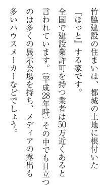 竹脇建設の住まいは、都城の土地に根付いた『ほっと』する家です。全国で建設業許可を持つ業者は万近くあると言われています。（平成28年時）その中でも目立つのは多くの展示会場を持ち、メディアの露出も多いハウスメーカーなどでしょう。