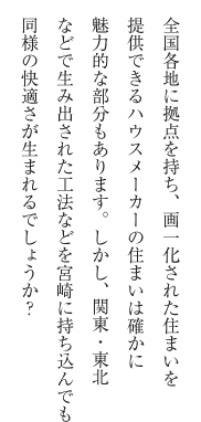 全国各地に拠点を持ち、画一化された住まいを提供できるハウスメーカーの住まいは確かに魅力的な部分もあります。しかし、関東・東北などで生み出された工法などを宮崎に持ち込んでも同様の快適さが生まれるでしょうか？