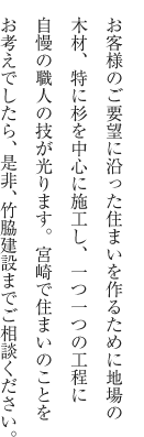 お客様のご要望に沿った住まいを作るために地場の木材、特に杉を中心に施工し、一つ一つの工程に自慢の職人の技が光ります。宮崎で住まいのことをお考えでしたら、是非、竹脇建設までご相談ください。